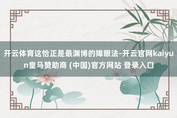 开云体育这恰正是最渊博的障眼法-开云官网kaiyun皇马赞助商 (中国)官方网站 登录入口