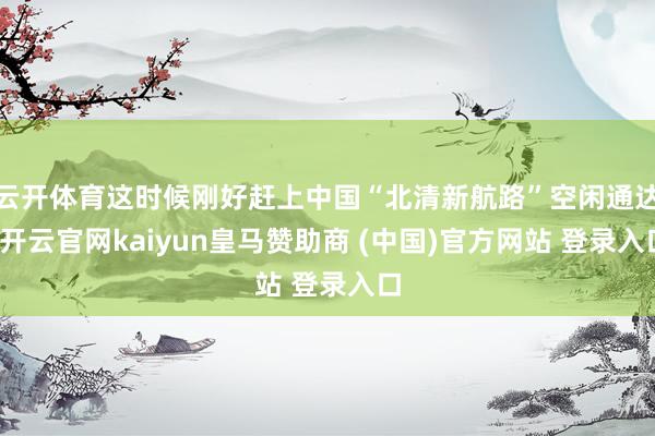 云开体育这时候刚好赶上中国“北清新航路”空闲通达-开云官网kaiyun皇马赞助商 (中国)官方网站 登录入口