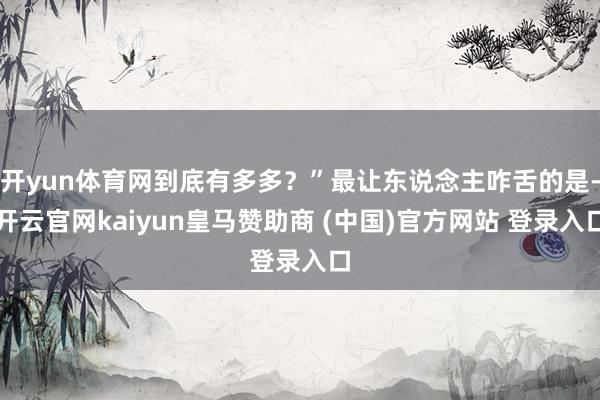 开yun体育网到底有多多？”最让东说念主咋舌的是-开云官网kaiyun皇马赞助商 (中国)官方网站 登录入口