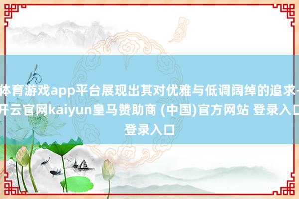 体育游戏app平台展现出其对优雅与低调阔绰的追求-开云官网kaiyun皇马赞助商 (中国)官方网站 登录入口