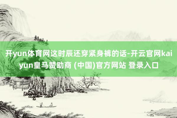 开yun体育网这时辰还穿紧身裤的话-开云官网kaiyun皇马赞助商 (中国)官方网站 登录入口