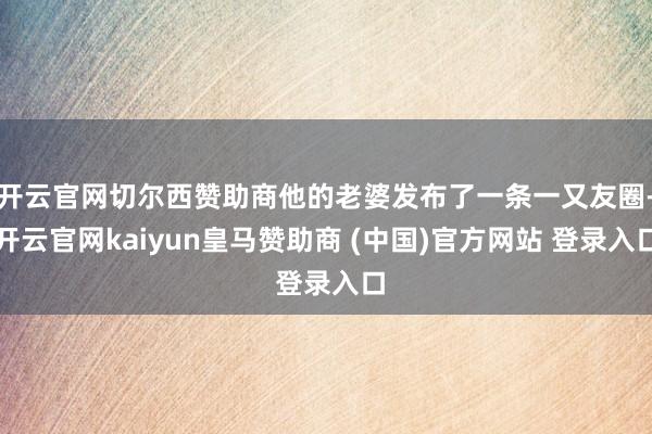 开云官网切尔西赞助商他的老婆发布了一条一又友圈-开云官网kaiyun皇马赞助商 (中国)官方网站 登录入口