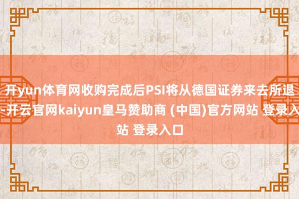 开yun体育网收购完成后PSI将从德国证券来去所退市-开云官网kaiyun皇马赞助商 (中国)官方网站 登录入口