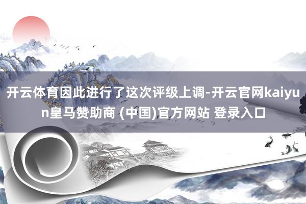 开云体育因此进行了这次评级上调-开云官网kaiyun皇马赞助商 (中国)官方网站 登录入口