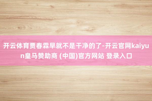 开云体育贾春霖早就不是干净的了-开云官网kaiyun皇马赞助商 (中国)官方网站 登录入口
