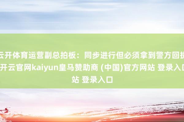 云开体育运营副总拍板：同步进行但必须拿到警方回执-开云官网kaiyun皇马赞助商 (中国)官方网站 登录入口