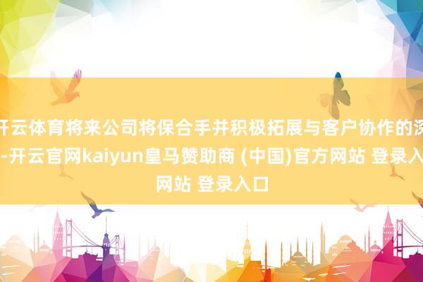 开云体育将来公司将保合手并积极拓展与客户协作的深度-开云官网kaiyun皇马赞助商 (中国)官方网站 登录入口