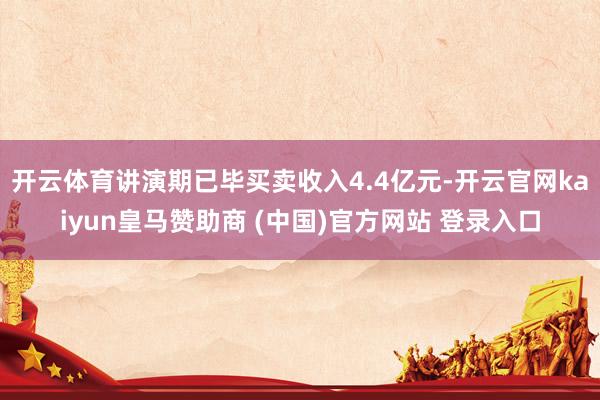 开云体育讲演期已毕买卖收入4.4亿元-开云官网kaiyun皇马赞助商 (中国)官方网站 登录入口