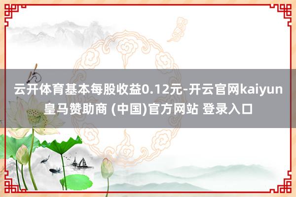 云开体育基本每股收益0.12元-开云官网kaiyun皇马赞助商 (中国)官方网站 登录入口