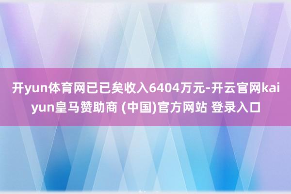 开yun体育网已已矣收入6404万元-开云官网kaiyun皇马赞助商 (中国)官方网站 登录入口