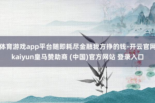 体育游戏app平台随即耗尽金融我方挣的钱-开云官网kaiyun皇马赞助商 (中国)官方网站 登录入口
