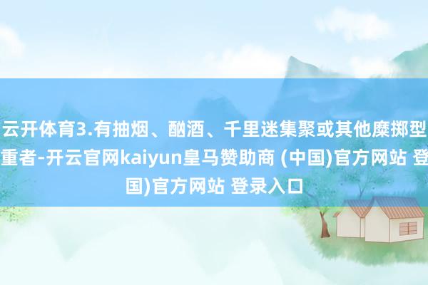 云开体育3.有抽烟、酗酒、千里迷集聚或其他糜掷型不良爱重者-开云官网kaiyun皇马赞助商 (中国)官方网站 登录入口