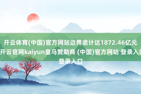 开云体育(中国)官方网站边界诡计达1872.46亿元-开云官网kaiyun皇马赞助商 (中国)官方网站 登录入口