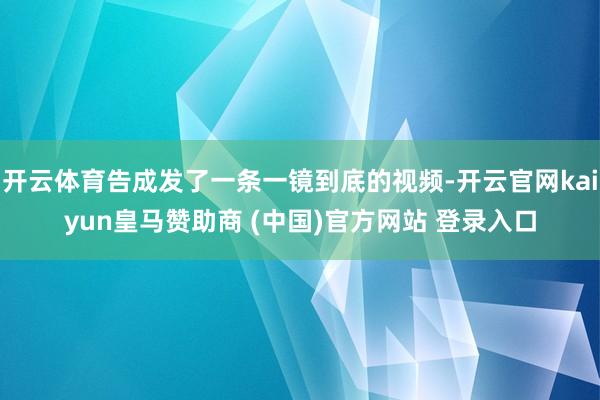 开云体育告成发了一条一镜到底的视频-开云官网kaiyun皇马赞助商 (中国)官方网站 登录入口