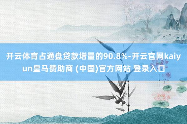 开云体育占通盘贷款增量的90.8%-开云官网kaiyun皇马赞助商 (中国)官方网站 登录入口