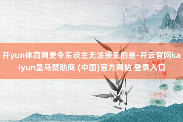 开yun体育网更令东谈主无法接受的是-开云官网kaiyun皇马赞助商 (中国)官方网站 登录入口