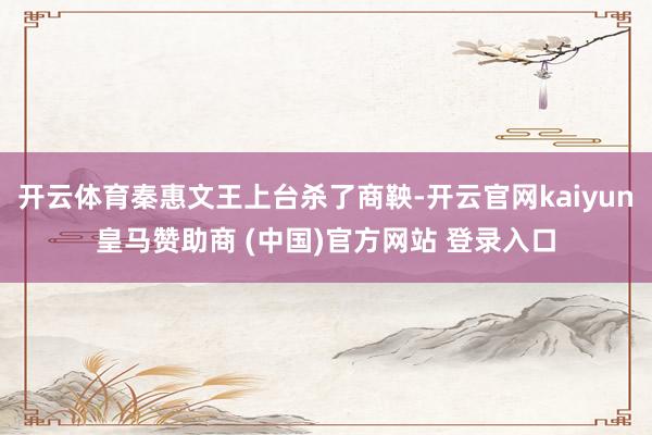 开云体育秦惠文王上台杀了商鞅-开云官网kaiyun皇马赞助商 (中国)官方网站 登录入口