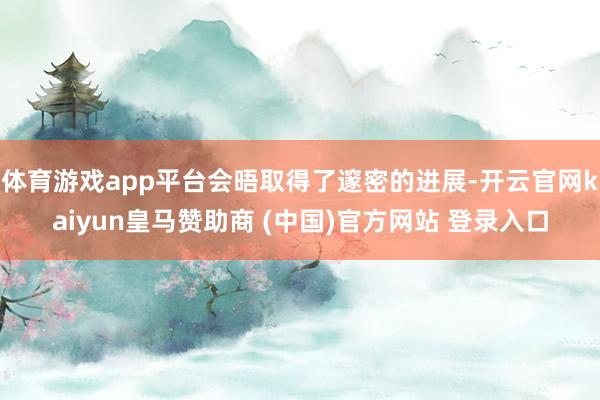 体育游戏app平台会晤取得了邃密的进展-开云官网kaiyun皇马赞助商 (中国)官方网站 登录入口