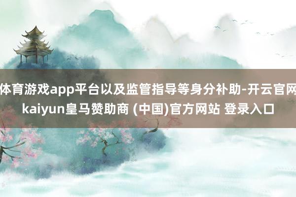 体育游戏app平台以及监管指导等身分补助-开云官网kaiyun皇马赞助商 (中国)官方网站 登录入口