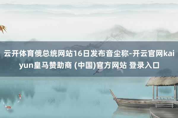 云开体育俄总统网站16日发布音尘称-开云官网kaiyun皇马赞助商 (中国)官方网站 登录入口
