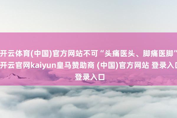 开云体育(中国)官方网站不可“头痛医头、脚痛医脚”-开云官网kaiyun皇马赞助商 (中国)官方网站 登录入口