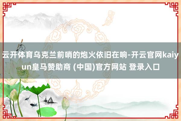云开体育乌克兰前哨的炮火依旧在响-开云官网kaiyun皇马赞助商 (中国)官方网站 登录入口