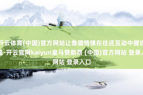 开云体育(中国)官方网站让鲁疆情愫在往还互动中握续升温-开云官网kaiyun皇马赞助商 (中国)官方网站 登录入口