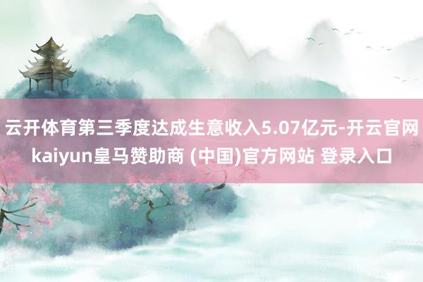 云开体育第三季度达成生意收入5.07亿元-开云官网kaiyun皇马赞助商 (中国)官方网站 登录入口
