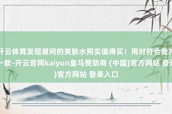 开云体育发现黛珂的爽肤水照实值得买！用对符合我方的那一款-开云官网kaiyun皇马赞助商 (中国)官方网站 登录入口