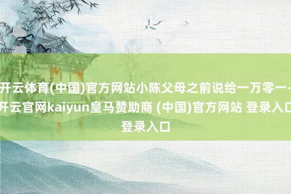 开云体育(中国)官方网站小陈父母之前说给一万零一-开云官网kaiyun皇马赞助商 (中国)官方网站 登录入口