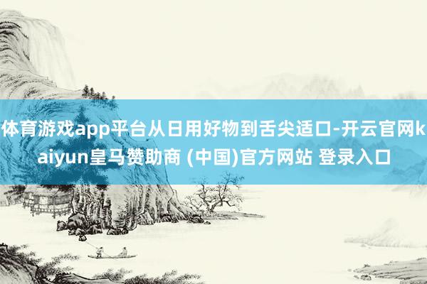 体育游戏app平台从日用好物到舌尖适口-开云官网kaiyun皇马赞助商 (中国)官方网站 登录入口