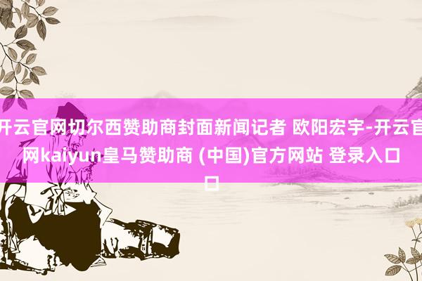 开云官网切尔西赞助商封面新闻记者 欧阳宏宇-开云官网kaiyun皇马赞助商 (中国)官方网站 登录入口