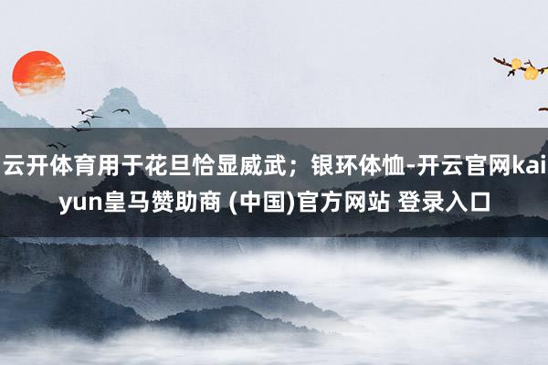 云开体育用于花旦恰显威武；银环体恤-开云官网kaiyun皇马赞助商 (中国)官方网站 登录入口