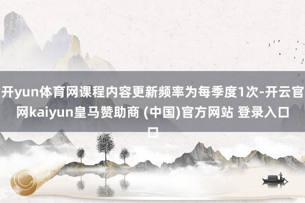 开yun体育网课程内容更新频率为每季度1次-开云官网kaiyun皇马赞助商 (中国)官方网站 登录入口