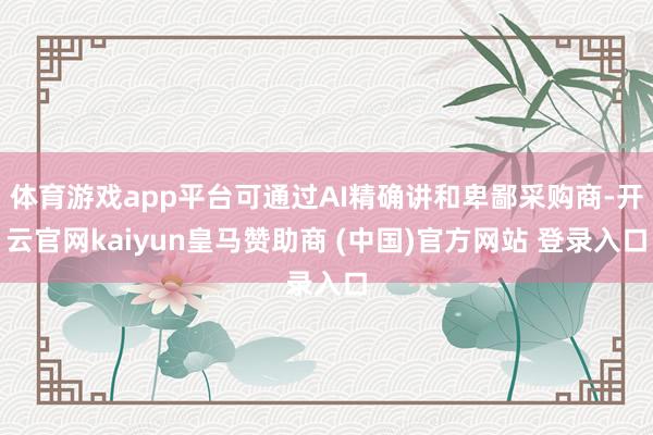 体育游戏app平台可通过AI精确讲和卑鄙采购商-开云官网kaiyun皇马赞助商 (中国)官方网站 登录入口