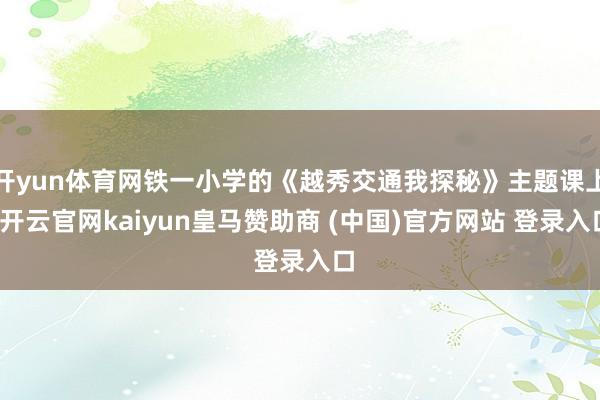 开yun体育网铁一小学的《越秀交通我探秘》主题课上-开云官网kaiyun皇马赞助商 (中国)官方网站 登录入口