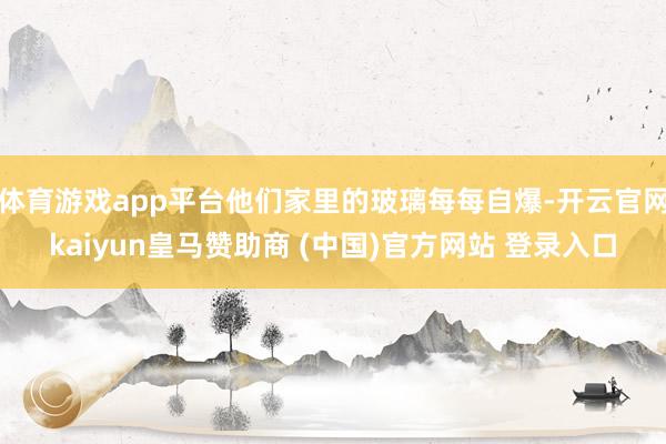 体育游戏app平台他们家里的玻璃每每自爆-开云官网kaiyun皇马赞助商 (中国)官方网站 登录入口