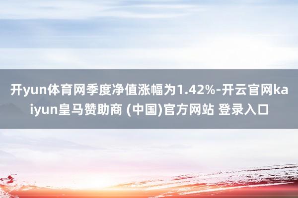开yun体育网季度净值涨幅为1.42%-开云官网kaiyun皇马赞助商 (中国)官方网站 登录入口
