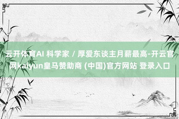 云开体育AI 科学家 / 厚爱东谈主月薪最高-开云官网kaiyun皇马赞助商 (中国)官方网站 登录入口