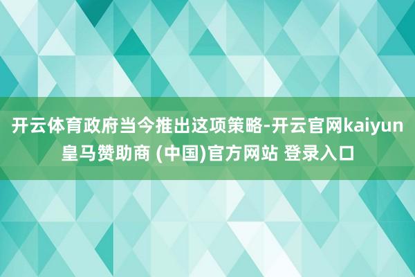 开云体育政府当今推出这项策略-开云官网kaiyun皇马赞助商 (中国)官方网站 登录入口